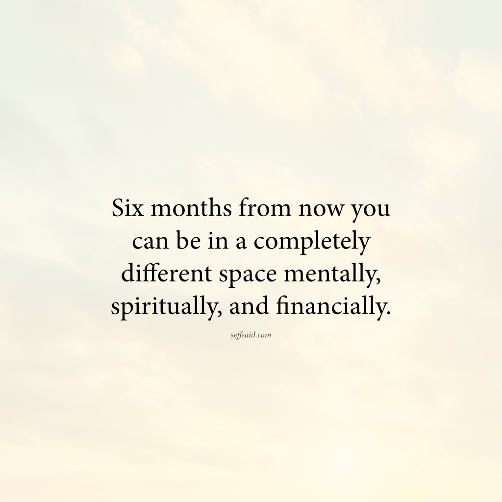 Six months from now you can be in a completely different space mentally, spiritually, and financially.